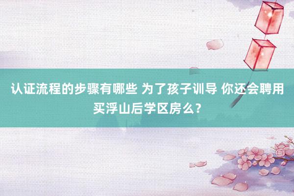 认证流程的步骤有哪些 为了孩子训导 你还会聘用买浮山后学区房么？