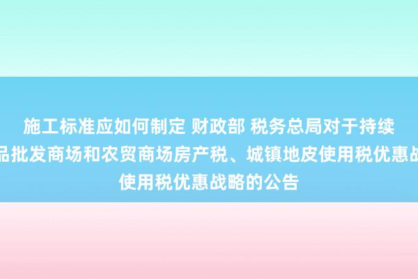 施工标准应如何制定 财政部 税务总局对于持续实施农居品批发商场和农贸商场房产税、城镇地皮使用税优惠战略的公告