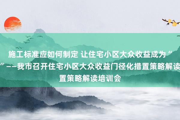 施工标准应如何制定 让住宅小区大众收益成为“显着账”——我市召开住宅小区大众收益门径化措置策略解读培训会