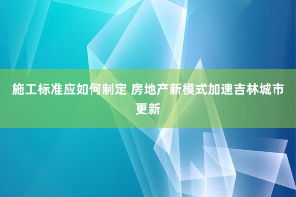 施工标准应如何制定 房地产新模式加速吉林城市更新