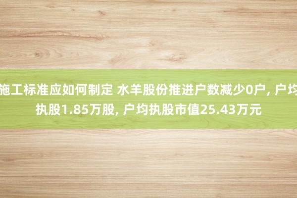 施工标准应如何制定 水羊股份推进户数减少0户, 户均执股1.85万股, 户均执股市值25.43万元