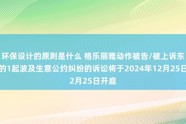 环保设计的原则是什么 格乐丽雅动作被告/被上诉东谈主的1起波及生意公约纠纷的诉讼将于2024年12月25日开庭