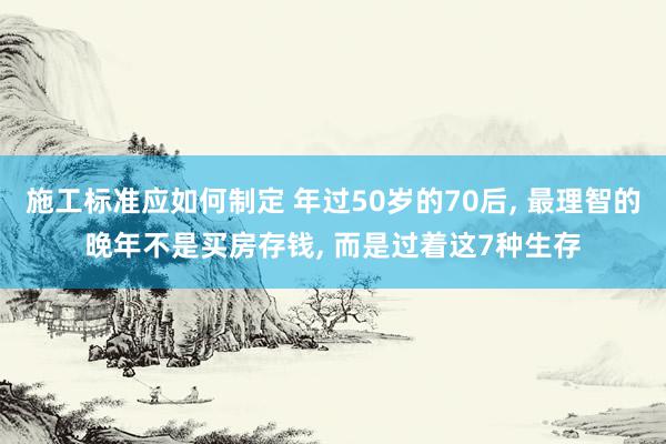 施工标准应如何制定 年过50岁的70后, 最理智的晚年不是买房存钱, 而是过着这7种生存