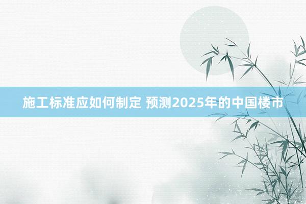 施工标准应如何制定 预测2025年的中国楼市