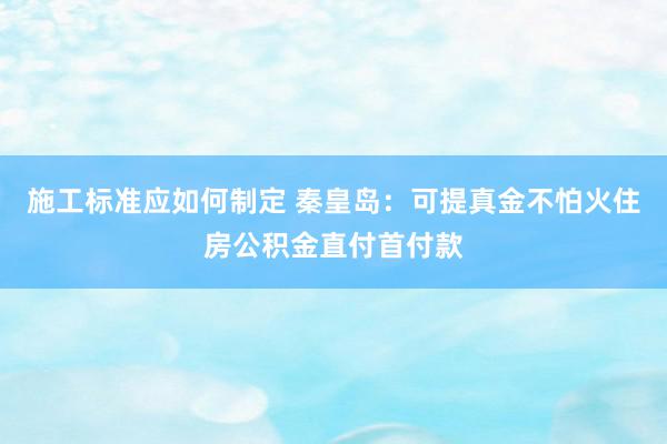 施工标准应如何制定 秦皇岛：可提真金不怕火住房公积金直付首付款