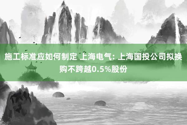 施工标准应如何制定 上海电气: 上海国投公司拟换购不跨越0.5%股份