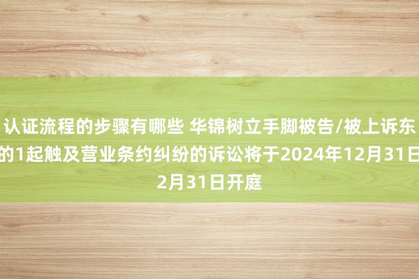 认证流程的步骤有哪些 华锦树立手脚被告/被上诉东谈主的1起触及营业条约纠纷的诉讼将于2024年12月31日开庭