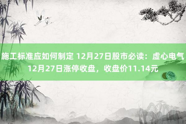 施工标准应如何制定 12月27日股市必读：虚心电气12月27日涨停收盘，收盘价11.14元