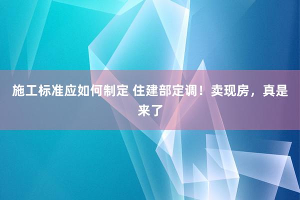 施工标准应如何制定 住建部定调！卖现房，真是来了