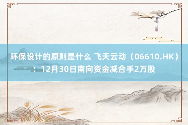 环保设计的原则是什么 飞天云动（06610.HK）：12月30日南向资金减合手2万股