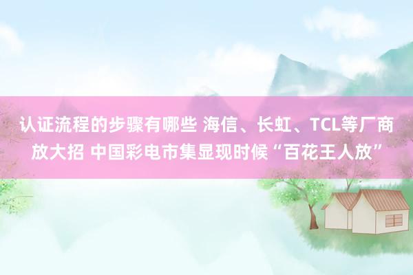 认证流程的步骤有哪些 海信、长虹、TCL等厂商放大招 中国彩电市集显现时候“百花王人放”