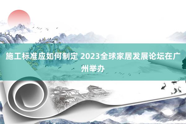 施工标准应如何制定 2023全球家居发展论坛在广州举办