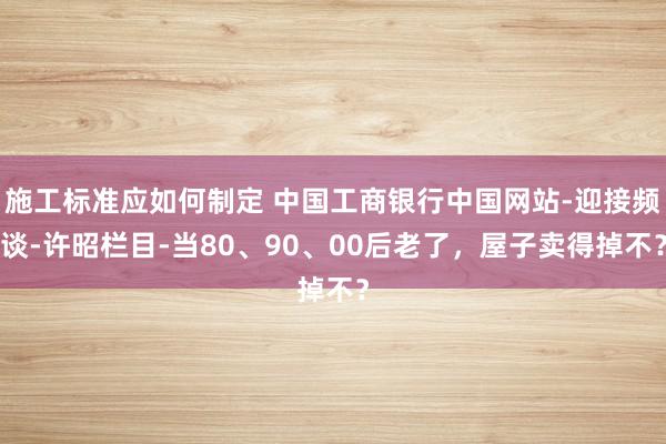 施工标准应如何制定 中国工商银行中国网站-迎接频谈-许昭栏目-当80、90、00后老了，屋子卖得掉不？