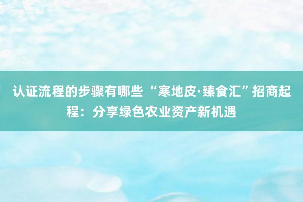 认证流程的步骤有哪些 “寒地皮·臻食汇”招商起程：分享绿色农业资产新机遇