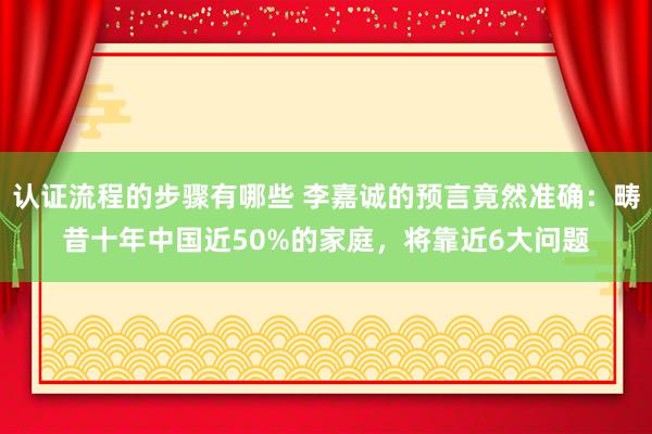 认证流程的步骤有哪些 李嘉诚的预言竟然准确：畴昔十年中国近50%的家庭，将靠近6大问题