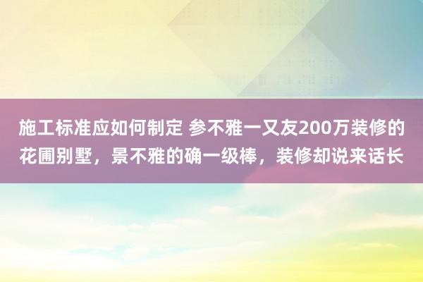 施工标准应如何制定 参不雅一又友200万装修的花圃别墅，景不雅的确一级棒，装修却说来话长