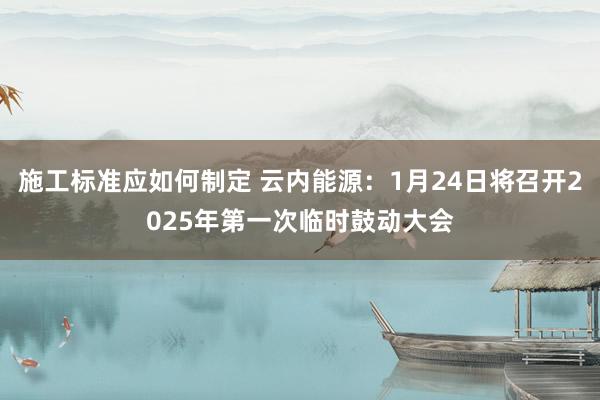 施工标准应如何制定 云内能源：1月24日将召开2025年第一次临时鼓动大会