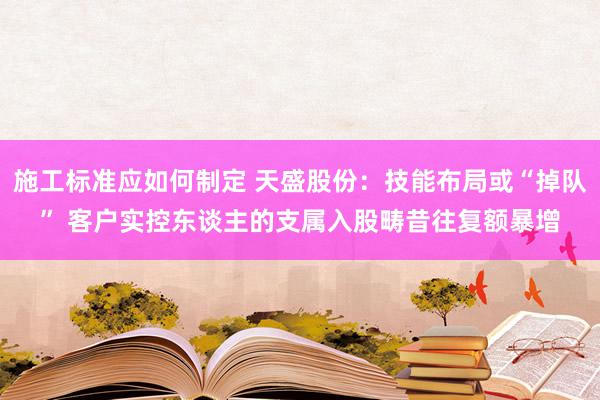 施工标准应如何制定 天盛股份：技能布局或“掉队” 客户实控东谈主的支属入股畴昔往复额暴增