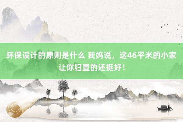 环保设计的原则是什么 我妈说，这46平米的小家让你归置的还挺好！