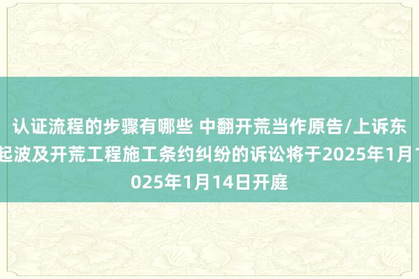 认证流程的步骤有哪些 中翻开荒当作原告/上诉东谈主的2起波及开荒工程施工条约纠纷的诉讼将于2025年1月14日开庭