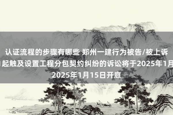 认证流程的步骤有哪些 郑州一建行为被告/被上诉东谈主的1起触及设置工程分包契约纠纷的诉讼将于2025年1月15日开庭