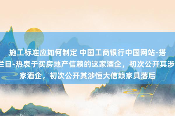 施工标准应如何制定 中国工商银行中国网站-搭理频说念-朱英子栏目-热衷于买房地产信赖的这家酒企，初次公开其涉恒大信赖家具落后