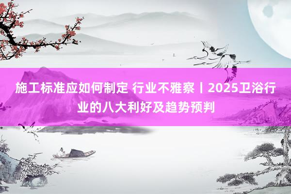 施工标准应如何制定 行业不雅察丨2025卫浴行业的八大利好及趋势预判