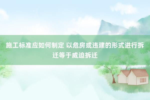 施工标准应如何制定 以危房或违建的形式进行拆迁等于威迫拆迁