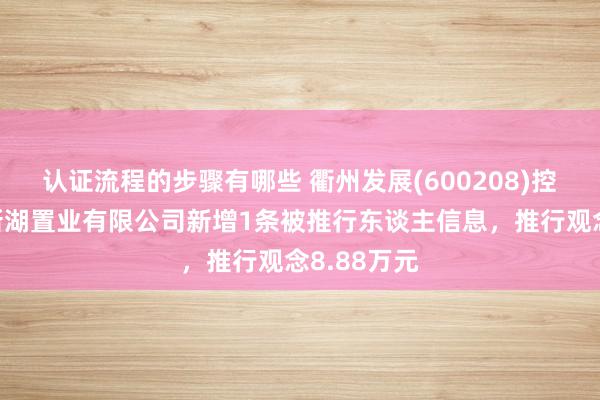 认证流程的步骤有哪些 衢州发展(600208)控股的舟山新湖置业有限公司新增1条被推行东谈主信息，推行观念8.88万元