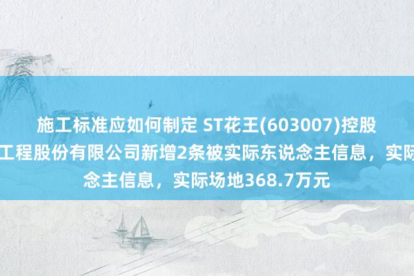 施工标准应如何制定 ST花王(603007)控股的郑州水务建筑工程股份有限公司新增2条被实际东说念主信息，实际场地368.7万元