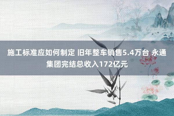 施工标准应如何制定 旧年整车销售5.4万台 永通集团完结总收入172亿元