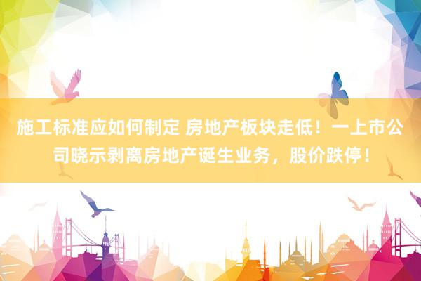 施工标准应如何制定 房地产板块走低！一上市公司晓示剥离房地产诞生业务，股价跌停！