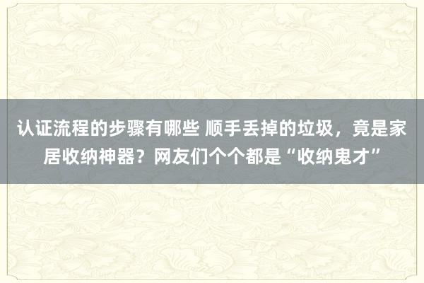 认证流程的步骤有哪些 顺手丢掉的垃圾，竟是家居收纳神器？网友们个个都是“收纳鬼才”