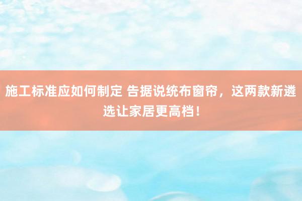 施工标准应如何制定 告据说统布窗帘，这两款新遴选让家居更高档！