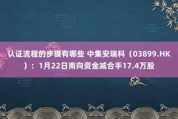 认证流程的步骤有哪些 中集安瑞科（03899.HK）：1月22日南向资金减合手17.4万股