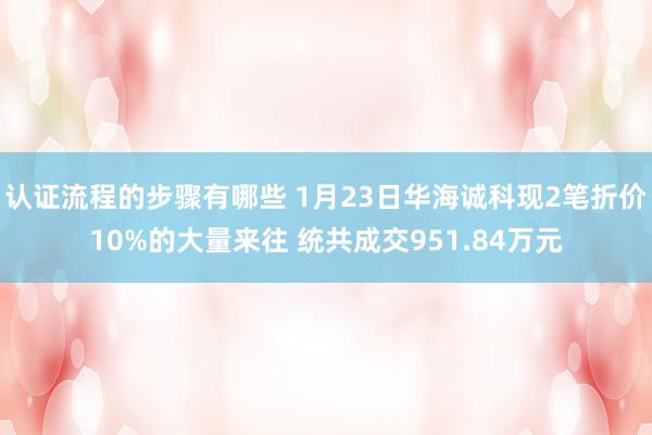 认证流程的步骤有哪些 1月23日华海诚科现2笔折价10%的大量来往 统共成交951.84万元