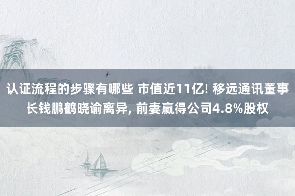 认证流程的步骤有哪些 市值近11亿! 移远通讯董事长钱鹏鹤晓谕离异, 前妻赢得公司4.8%股权