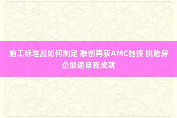 施工标准应如何制定 融创再获AMC驰援 脱险房企加速自我成就