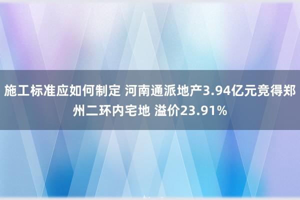 施工标准应如何制定 河南通派地产3.94亿元竞得郑州二环内宅地 溢价23.91%