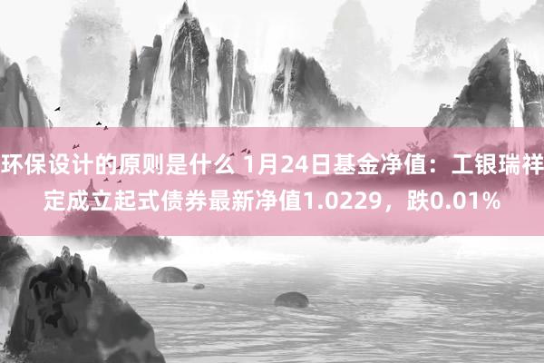 环保设计的原则是什么 1月24日基金净值：工银瑞祥定成立起式债券最新净值1.0229，跌0.01%