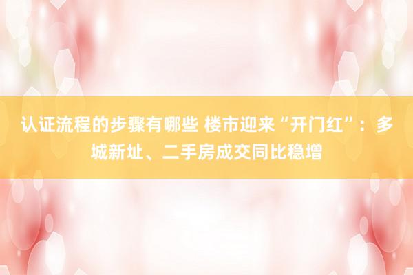 认证流程的步骤有哪些 楼市迎来“开门红”：多城新址、二手房成交同比稳增