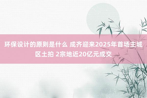 环保设计的原则是什么 成齐迎来2025年首场主城区土拍 2宗地近20亿元成交