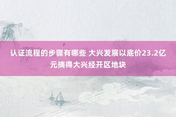 认证流程的步骤有哪些 大兴发展以底价23.2亿元摘得大兴经开区地块