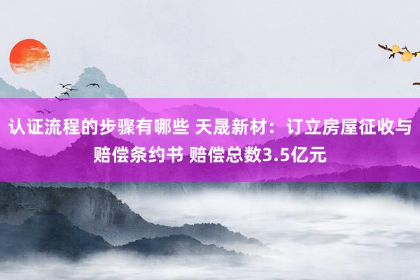 认证流程的步骤有哪些 天晟新材：订立房屋征收与赔偿条约书 赔偿总数3.5亿元