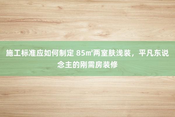 施工标准应如何制定 85㎡两室肤浅装，平凡东说念主的刚需房装修