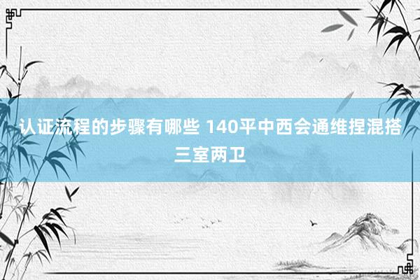 认证流程的步骤有哪些 140平中西会通维捏混搭三室两卫