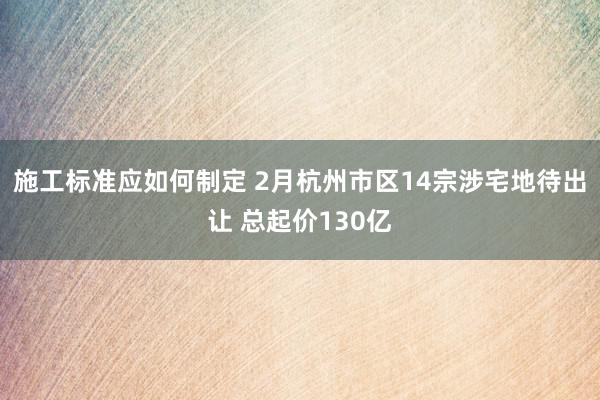 施工标准应如何制定 2月杭州市区14宗涉宅地待出让 总起价130亿