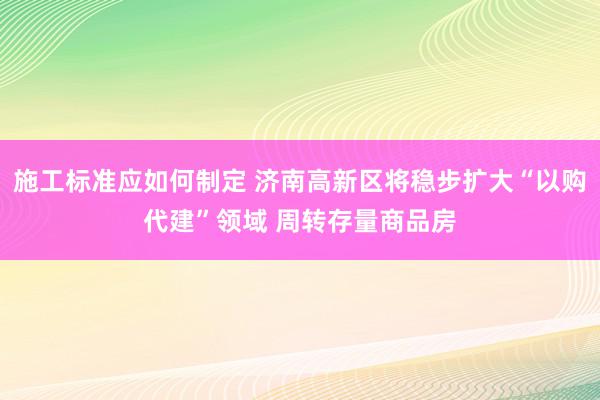 施工标准应如何制定 济南高新区将稳步扩大“以购代建”领域 周转存量商品房