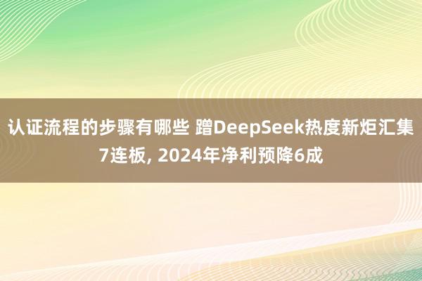 认证流程的步骤有哪些 蹭DeepSeek热度新炬汇集7连板, 2024年净利预降6成