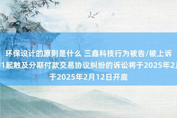 环保设计的原则是什么 三鑫科技行为被告/被上诉东说念主的1起触及分期付款交易协议纠纷的诉讼将于2025年2月12日开庭